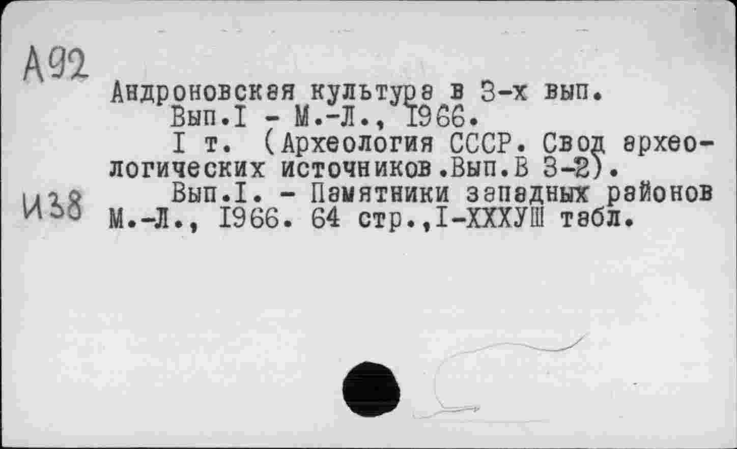 ﻿Андроновская культура в 3-х вып.
Вып.1 - М.-Л., 1966.
I т. (Археология СССР. Свод археологических источников«Вып.В 3-2).
Вып.1. - Памятники западных районов М.-Л., 1966. 64 стр.,1-ХХХУШ табл.